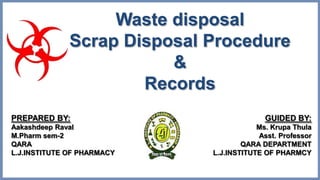 PREPARED BY:
Aakashdeep Raval
M.Pharm sem-2
QARA
L.J.INSTITUTE OF PHARMACY
GUIDED BY:
Ms. Krupa Thula
Asst. Professor
QARA DEPARTMENT
L.J.INSTITUTE OF PHARMCY
Waste disposal
Scrap Disposal Procedure
&
Records
 