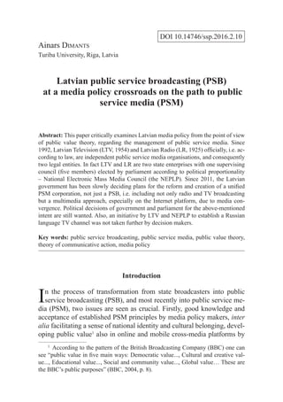 DOI 10.14746/ssp.2016.2.10
Ainars Dimants
Turiba University, Riga, Latvia
Latvian public service broadcasting (PSB)
at a media policy crossroads on the path to public
service media (PSM)
Abstract: This paper critically examines Latvian media policy from the point of view
of public value theory, regarding the management of public service media. Since
1992, Latvian Television (LTV, 1954) and Latvian Radio (LR, 1925) officially, i.e. ac-
cording to law, are independent public service media organisations, and consequently
two legal entities. In fact LTV and LR are two state enterprises with one supervising
council (five members) elected by parliament according to political proportionality
– National Electronic Mass Media Council (the NEPLP). Since 2011, the Latvian
government has been slowly deciding plans for the reform and creation of a unified
PSM corporation, not just a PSB, i.e. including not only radio and TV broadcasting
but a multimedia approach, especially on the Internet platform, due to media con-
vergence. Political decisions of government and parliament for the above-mentioned
intent are still wanted. Also, an initiative by LTV and NEPLP to establish a Russian
language TV channel was not taken further by decision makers.
Key words: public service broadcasting, public service media, public value theory,
theory of communicative action, media policy
Introduction
In the process of transformation from state broadcasters into public
service broadcasting (PSB), and most recently into public service me-
dia (PSM), two issues are seen as crucial. Firstly, good knowledge and
acceptance of established PSM principles by media policy makers, inter
alia facilitating a sense of national identity and cultural belonging, devel-
oping public value1
also in online and mobile cross-media platforms by
1
  According to the pattern of the British Broadcasting Company (BBC) one can
see “public value in five main ways: Democratic value..., Cultural and creative val-
ue..., Educational value..., Social and community value..., Global value… These are
the BBC’s public purposes” (BBC, 2004, p. 8).
 