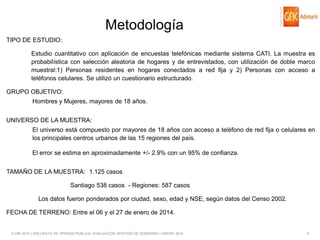 Metodología
TIPO DE ESTUDIO:
Estudio cuantitativo con aplicación de encuestas telefónicas mediante sistema CATI. La muestra es
probabilística con selección aleatoria de hogares y de entrevistados, con utilización de doble marco
muestral:1) Personas residentes en hogares conectados a red fija y 2) Personas con acceso a
teléfonos celulares. Se utilizó un cuestionario estructurado.
GRUPO OBJETIVO:

Hombres y Mujeres, mayores de 18 años.
UNIVERSO DE LA MUESTRA:
El universo está compuesto por mayores de 18 años con acceso a teléfono de red fija o celulares en
los principales centros urbanos de las 15 regiones del país.
El error se estima en aproximadamente +/- 2.9% con un 95% de confianza.

TAMAÑO DE LA MUESTRA: 1.125 casos
Santiago 538 casos - Regiones: 587 casos

Los datos fueron ponderados por ciudad, sexo, edad y NSE, según datos del Censo 2002.
FECHA DE TERRENO: Entre el 06 y el 27 de enero de 2014.

© GfK 2014 | ENCUESTA DE OPINIÓN PÚBLICA: EVALUACIÓN GESTIÓN DE GOBIERNO | ENERO 2014

4

 