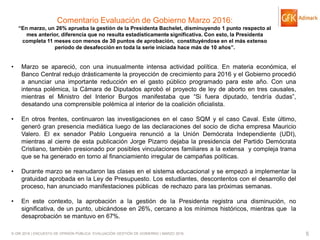 © GfK 2016 | ENCUESTA DE OPINIÓN PÚBLICA: EVALUACIÓN GESTIÓN DE GOBIERNO | MARZO 2016 5
Comentario Evaluación de Gobierno Marzo 2016:
“En marzo, un 26% aprueba la gestión de la Presidenta Bachelet, disminuyendo 1 punto respecto al
mes anterior, diferencia que no resulta estadísticamente significativa. Con esto, la Presidenta
completa 11 meses con menos de 30 puntos de aprobación, constituyéndose en el más extenso
período de desafección en toda la serie iniciada hace más de 10 años”.
• Marzo se apareció, con una inusualmente intensa actividad política. En materia económica, el
Banco Central redujo drásticamente la proyección de crecimiento para 2016 y el Gobierno procedió
a anunciar una importante reducción en el gasto público programado para este año. Con una
intensa polémica, la Cámara de Diputados aprobó el proyecto de ley de aborto en tres causales,
mientras el Ministro del Interior Burgos manifestaba que “Si fuera diputado, tendría dudas”,
desatando una comprensible polémica al interior de la coalición oficialista.
• En otros frentes, continuaron las investigaciones en el caso SQM y el caso Caval. Este último,
generó gran presencia mediática luego de las declaraciones del socio de dicha empresa Mauricio
Valero. El ex senador Pablo Longueira renunció a la Unión Demócrata Independiente (UDI),
mientras al cierre de esta publicación Jorge Pizarro dejaba la presidencia del Partido Demócrata
Cristiano, también presionado por posibles vinculaciones familiares a la extensa y compleja trama
que se ha generado en torno al financiamiento irregular de campañas políticas.
• Durante marzo se reanudaron las clases en el sistema educacional y se empezó a implementar la
gratuidad aprobada en la Ley de Presupuesto. Los estudiantes, descontentos con el desarrollo del
proceso, han anunciado manifestaciones públicas de rechazo para las próximas semanas.
• En este contexto, la aprobación a la gestión de la Presidenta registra una disminución, no
significativa, de un punto, ubicándose en 26%, cercano a los mínimos históricos, mientras que la
desaprobación se mantuvo en 67%.
 