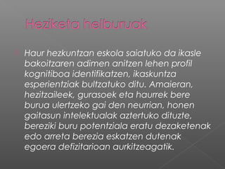  Haur hezkuntzan eskola saiatuko da ikasle
bakoitzaren adimen anitzen lehen profil
kognitiboa identifikatzen, ikaskuntza
esperientziak bultzatuko ditu. Amaieran,
hezitzaileek, gurasoek eta haurrek bere
burua ulertzeko gai den neurrian, honen
gaitasun intelektualak aztertuko dituzte,
bereziki buru potentziala eratu dezaketenak
edo arreta berezia eskatzen dutenak
egoera defizitarioan aurkitzeagatik.
 