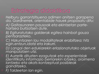 Helburu garrantzitsuena adimen anitzen garapena
da. Gardnerrek, orientabide hauek proposatu ditu:
 A) Gaitasunaren pausoak eta ekintzetan parte-
hartzea bultzatzen dute.
 B) Egituratutako galderak egitea hainbat gauza
pentsarazteko.
 C) Hizkuntzaren lau modalitateak erabiltzea: hitz
egin,entzun,idatzi eta irakurri.
 D) Langai den edukiarekin erlazionatutako objetuak
manipulatzen utzi.
 E) Aurretik dituzten ezagutzak eta esperientziak
identifikatu informazio berriarekin lotzeko, oroimena
lantzeko eta akats kontzeptual posibleak
gainditzeko.
 F) Taldeetan lan egin.
 