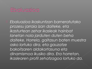  Ebaluazioa ikaskuntzan barneratutako
prozesu jarraia izan daiteke, eta
ikasturtean zehar ikasleak hainbat
lanetan nola jarduten duten beha
daiteke. Horrela, gaitasun baten muestra
asko lortuko dira, eta gauzatze
bakoitzaren aldakortasuna eta
dinamismoa ikusiko dira. Era horretan,
ikaslearen profil zehatzagoa lortuko da.
 