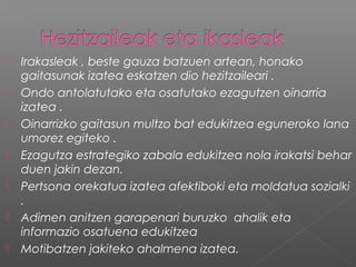  Irakasleak , beste gauza batzuen artean, honako
gaitasunak izatea eskatzen dio hezitzaileari .
 Ondo antolatutako eta osatutako ezagutzen oinarria
izatea .
 Oinarrizko gaitasun multzo bat edukitzea eguneroko lana
umorez egiteko .
 Ezagutza estrategiko zabala edukitzea nola irakatsi behar
duen jakin dezan.
 Pertsona orekatua izatea afektiboki eta moldatua sozialki
.
 Adimen anitzen garapenari buruzko ahalik eta
informazio osatuena edukitzea
 Motibatzen jakiteko ahalmena izatea.
 