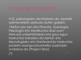  H.G. psikologiako zientzialaria da, bereziki
adimenarekin zerikusia duten gaiekin.
 1943an jaio zen eta Filosofia, Soziologia,
Psikologia eta Medikuntza ikasi zuen
Harvard unibertsitatean eta gaur egun
hezkuntza irakaslea da bertan eta
Neurologiako eta Hardward-ko hezkuntza
proiektu esanguratsuetariko zuzendari-
ondokoa da (Project Zero)
 (*)
 