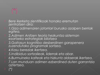  Bere ikerketa zientifikoak honako eremutan
zentratzen dira:
 1.Giza adimenaren jatorriari buruzko azalpen berriak
egitea.
 2.Adimen Anitzen teoria hezkuntza sisteman
ezartzeko estrategiak bilatzea
 3.Gaitasun kognitibo desberdinen garapenera
zuzendutako programak sortzea.
 4.Kasu bereziak ikertzea.
 5.Indibiduo sortzaileak, liderrak eta abar.
 6.Burmuineko kalteak eta hizkuntz aldaerak ikertzea.
 7.Lan munduan adimen ezberdined duten garrantzia
aztertzea.
 (*)
 