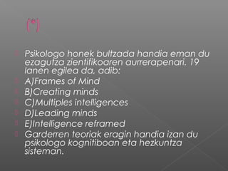  Psikologo honek bultzada handia eman du
ezagutza zientifikoaren aurrerapenari. 19
lanen egilea da, adib:
 A)Frames of Mind
 B)Creating minds
 C)Multiples intelligences
 D)Leading minds
 E)Intelligence reframed
 Garderren teoriak eragin handia izan du
psikologo kognitiboan eta hezkuntza
sisteman.
 