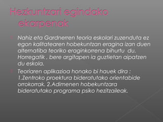  Nahiz eta Gardnerren teoria eskolari zuzenduta ez
egon kalitatearen hobekuntzan eragina izan duen
alternatiba teoriko eraginkorrena bihurtu du.
Horregatik , bere argitapen ia guztietan aipatzen
du eskola.
 Teoriaren aplikazioa honako bi hauek dira :
1.Zentroko proektura bideratutako orientabide
orrokorrak. 2.Adimenen hobekuntzara
bideratutako programa psiko hezitzaileak.
 