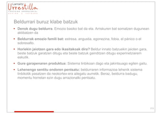 Beldurrari buruz klabe batzuk
• Denok dugu beldurra. Emozio basiko bat da eta. Arriskuren bat somatzen dugunean
  aktibatzen da
• Beldurrak emozio famili bat: estresa, angustia, egonezina, fobia, el pánico o el
  sobresalto.
• Horiekin jaiotzen gara edo ikasitakoak dira? Beldur innato batzuekin jaioten gara,
  beste batzuk garatzen ditugu eta beste batzuk gainditzen ditugu experinetziarem
  eskutik.
• Gure garapenaren produktua: Sistema linbikoan dago eta jakintsuago egiten gaitu.
• Lehenengo sentitu ondoren pentsatu: beldurraren informazioa lehenik sistema
  linbikotik pasatzen da neokortex-era ailegatu aurretik. Beraz, beldurra badugu,
  momentu horretan ezin dugu arrazionalki pentsatu.




                                                                                       213
 