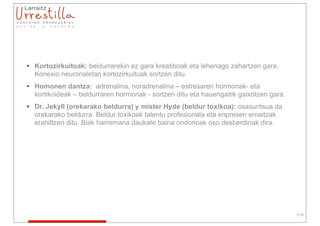 • Kortozirkuitoak: beldurrarekin ez gara kreatiboak eta lehenago zahartzen gara.
  Konexio neuronaletan kortozirkuituak sortzen ditu.
• Homonen dantza: adrenalina, noradrenalina – estresaren hormonak- eta
  kortikoideak – beldurraren hormonak - sortzen ditu eta hauengaitik gaixotzen gara.
• Dr. Jekyll (orekarako beldurra) y mister Hyde (beldur toxikoa): osasuntsua da
  orakarako beldurra. Beldur toxikoak talentu profesionala eta enpresen emaitzak
  erahiltzen ditu. Biak harremana daukate baina ondorioak oso desberdinak dira.




                                                                                       214
 