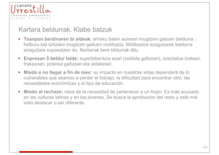Kartara beldurrak. Klabe batzuk
• Txanpon berdinaren bi aldeak: arrisku baten aurrean mugitzen gaituen beldurra ;
  helburu bat lortzeko mugitzen gaituen motibazio. Motibazioa ezagutzeak beldurra
  ezagutzea suposatzen du. Norberak bere bildurrak ditu.
• Enpresan 5 beldur talde: superbibentzia ezari (soldata galtzeari), ezeztatua izateari,
  frakasoari, poterea galtzeari eta aldaketari.
• Miedo a no llegar a fin de mes: su impacto en nuestras vidas dependerá de lo
  vulnerables que seamos a perder el trabajo, la dificultad para encontrar otro, las
  necesidades económicas y el tipo de educación.
• Miedo al rechazo: nace de la necesidad de pertenecer a un frupo. Es más acusado
  en las culturas latinas y en los jóvenes. Se busca la aprobación del resto y está mal
  visto destacar o ser diferente.




                                                                                           221
 
