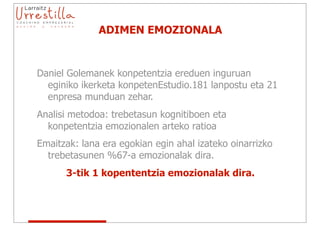ADIMEN EMOZIONALA


Daniel Golemanek konpetentzia ereduen inguruan
  eginiko ikerketa konpetenEstudio.181 lanpostu eta 21
  enpresa munduan zehar.
Analisi metodoa: trebetasun kognitiboen eta
  konpetentzia emozionalen arteko ratioa
Emaitzak: lana era egokian egin ahal izateko oinarrizko
  trebetasunen %67-a emozionalak dira.
      3-tik 1 kopententzia emozionalak dira.
 