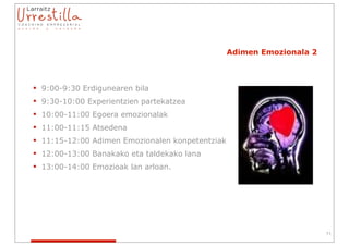 Adimen Emozionala 2



 9:00-9:30 Erdigunearen bila
 9:30-10:00 Experientzien partekatzea
 10:00-11:00 Egoera emozionalak
 11:00-11:15 Atsedena
 11:15-12:00 Adimen Emozionalen konpetentziak
 12:00-13:00 Banakako eta taldekako lana
 13:00-14:00 Emozioak lan arloan.




                                                                       71
 