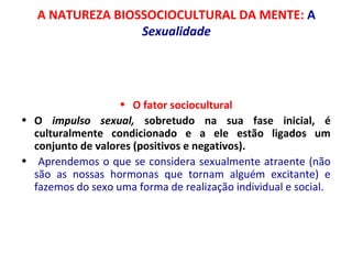 A NATUREZA BIOSSOCIOCULTURAL DA MENTE: A 
Sexualidade 
• O fator sociocultural 
• O impulso sexual, sobretudo na sua fase inicial, é 
culturalmente condicionado e a ele estão ligados um 
conjunto de valores (positivos e negativos). 
• Aprendemos o que se considera sexualmente atraente (não 
são as nossas hormonas que tornam alguém excitante) e 
fazemos do sexo uma forma de realização individual e social. 
 