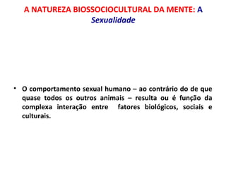A NATUREZA BIOSSOCIOCULTURAL DA MENTE: A 
Sexualidade 
• O comportamento sexual humano – ao contrário do de que 
quase todos os outros animais – resulta ou é função da 
complexa interação entre fatores biológicos, sociais e 
culturais. 
