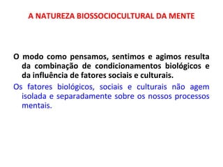 A NATUREZA BIOSSOCIOCULTURAL DA MENTE 
O modo como pensamos, sentimos e agimos resulta 
da combinação de condicionamentos biológicos e 
da influência de fatores sociais e culturais. 
Os fatores biológicos, sociais e culturais não agem 
isolada e separadamente sobre os nossos processos 
mentais. 
 