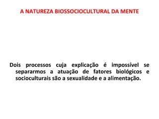 A NATUREZA BIOSSOCIOCULTURAL DA MENTE 
Dois processos cuja explicação é impossível se 
separarmos a atuação de fatores biológicos e 
socioculturais são a sexualidade e a alimentação. 
 