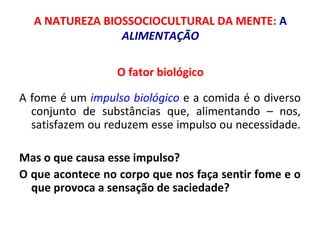 A NATUREZA BIOSSOCIOCULTURAL DA MENTE: A 
ALIMENTAÇÃO 
O fator biológico 
A fome é um impulso biológico e a comida é o diverso 
conjunto de substâncias que, alimentando – nos, 
satisfazem ou reduzem esse impulso ou necessidade. 
Mas o que causa esse impulso? 
O que acontece no corpo que nos faça sentir fome e o 
que provoca a sensação de saciedade? 
 