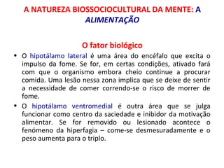 A NATUREZA BIOSSOCIOCULTURAL DA MENTE: A 
ALIMENTAÇÃO 
O fator biológico 
• O hipotálamo lateral é uma área do encéfalo que excita o 
impulso da fome. Se for, em certas condições, ativado fará 
com que o organismo embora cheio continue a procurar 
comida. Uma lesão nessa zona implica que se deixe de sentir 
a necessidade de comer correndo-se o risco de morrer de 
fome. 
• O hipotálamo ventromedial é outra área que se julga 
funcionar como centro da saciedade e inibidor da motivação 
alimentar. Se for removido ou lesionado acontece o 
fenómeno da hiperfagia – come-se desmesuradamente e o 
peso aumenta para o triplo. 
 