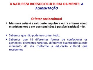 A NATUREZA BIOSSOCIOCULTURAL DA MENTE: A 
ALIMENTAÇÃO 
O fator sociocultural 
• Mas uma coisa é a raiz deste impulso e outra a forma como 
o satisfazemos e em que condições é possível satisfazê – lo. 
• Sabemos que não podemos comer tudo. 
• Sabemos que há diferentes formas de confecionar os 
alimentos, diferentes horários, diferentes quantidades a cada 
momento do dia conforme a educação cultural que 
recebemos 
 