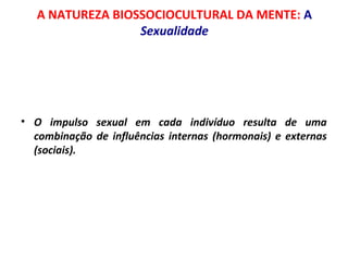 A NATUREZA BIOSSOCIOCULTURAL DA MENTE: A 
Sexualidade 
• O impulso sexual em cada indivíduo resulta de uma 
combinação de influências internas (hormonais) e externas 
(sociais). 
 