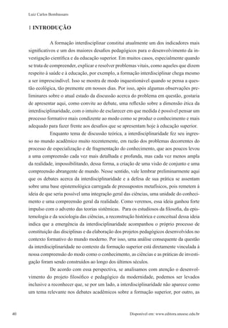 40 Disponível em: www.editora.unoesc.edu.br40
Luiz Carlos Bombassaro
1 INTRODUÇÃO
A formação interdisciplinar constitui atualmente um dos indicadores mais
significativos e um dos maiores desafios pedagógicos para o desenvolvimento da in-
vestigação científica e da educação superior. Em muitos casos, especialmente quando
se trata de compreender, explicar e resolver problemas vitais, como aqueles que dizem
respeito à saúde e à educação, por exemplo, a formação interdisciplinar chega mesmo
a ser imprescindível. Isso se mostra de modo inquestionável quando se pensa a ques-
tão ecológica, tão premente em nossos dias. Por isso, após algumas observações pre-
liminares sobre o atual estado da discussão acerca do problema em questão, gostaria
de apresentar aqui, como convite ao debate, uma reflexão sobre a dimensão ética da
interdisciplinaridade, com o intuito de esclarecer em que medida é possível pensar um
processo formativo mais condizente ao modo como se produz o conhecimento e mais
adequado para fazer frente aos desafios que se apresentam hoje à educação superior.
Enquanto tema de discussão teórica, a interdisciplinaridade fez seu ingres-
so no mundo acadêmico muito recentemente, em razão dos problemas decorrentes do
processo de especialização e de fragmentação do conhecimento, que aos poucos levou
a uma compreensão cada vez mais detalhada e profunda, mas cada vez menos ampla
da realidade, impossibilitando, dessa forma, a criação de uma visão de conjunto e uma
compreensão abrangente de mundo. Nesse sentido, vale lembrar preliminarmente aqui
que os debates acerca da interdisciplinaridade e a defesa de sua prática se assentam
sobre uma base epistemológica carregada de pressupostos metafísicos, pois remetem à
ideia de que seria possível uma integração geral das ciências, uma unidade do conheci-
mento e uma compreensão geral da realidade. Como veremos, essa ideia ganhou forte
impulso com o advento das teorias sistêmicas. Para os estudiosos da filosofia, da epis-
temologia e da sociologia das ciências, a reconstrução histórica e conceitual dessa ideia
indica que a emergência da interdisciplinaridade acompanhou o próprio processo de
constituição das disciplinas e da elaboração dos projetos pedagógicos desenvolvidos no
contexto formativo do mundo moderno. Por isso, uma análise consequente da questão
da interdisciplinaridade no contexto da formação superior está diretamente vinculada à
nossa compreensão do modo como o conhecimento, as ciências e as práticas de investi-
gação foram sendo construídos ao longo dos últimos séculos.
De acordo com essa perspectiva, se analisamos com atenção o desenvol-
vimento do projeto filosófico e pedagógico da modernidade, podemos ser levados
inclusive a reconhecer que, se por um lado, a interdisciplinaridade não aparece como
um tema relevante nos debates acadêmicos sobre a formação superior, por outro, as
 