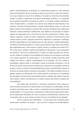 41Roteiro, Joaçaba, Edição Especial, p. 39-48. 2014 41
A dimensão ética da interdisciplinaridade
práticas interdisciplinares na produção do conhecimento podem ter sido realmente
muito mais frequentes do que costumamos supor ou, pelo menos, muito mais numero-
sas do que indicam os nossos livros didáticos. Isso pode ser muito bem documentado
quando se analisa o surgimento da moderna mentalidade científica e se consideram
dois momentos específicos da história da ciência: a revolução científica ocorrida du-
rante o Renascimento, e a tentativa de construir uma unidade do saber durante o Ilu-
minismo. Na época do Renascimento a atitude interdisciplinar parece ter sido uma
prática corrente, não somente em razão do fato de muitas disciplinas que conhecemos
ainda não estarem totalmente estabelecidas, mas também em decorrência do próprio
espírito de cooperação entre as mais diversas áreas do conhecimento. Artistas, mate-
máticos, arquitetos, mestres de obras, carpinteiros e pedreiros consorciavam-se para
realizar projetos comuns, enquanto anatomistas, alquimistas, astrônomos e astrólogos
também compartilhavam seus conhecimentos em suas oficinas.Aatitude interdiscipli-
nar diante dos problemas práticos e teóricos possivelmente tenha sido um dos fatores
mais importantes para a efervescência cultural, artística e científica dos séculos XV e
XVI. Além disso, também o espírito enciclopédico do Iluminismo, com seu propósito
de classificar e descrever completamente o mundo, ao tempo que pode nos oferecer
um dos melhores exemplos da consolidação das práticas de investigação associadas
a um campo específico do conhecimento e a um método científico particular, pode
também nos indicar o espírito interdisciplinar da investigação. Por isso, embora a
mentalidade moderna tenha se constituído a partir da formação disciplinar, à luz da
história da ciência, parece plausível admitir que as práticas de investigação científicas
levadas a efeito no contexto da modernidade procuraram constantemente transpor as
fronteiras da epistemologia centrada nas disciplinas. Não faltam exemplos de que no
próprio contexto do Iluminismo teria corrido paralelo ao processo de consolidação
das disciplinas um movimento que pretendia pensar a relação entre todas as áreas do
saber humano. Afinal, esse pareceria ser o próprio espírito que animava o projeto dos
enciclopedistas.
Sem poder aqui reconstruir os elementos constitutivos desse longo pro-
cesso de desenvolvimento do conhecimento e da formação na modernidade, convém
reconhecer que hoje cresce cada vez mais a consciência da necessidade da formação
interdisciplinar. E, se por um lado, a produção do conhecimento especializado depen-
de da compreensão disciplinar, por outro, as práticas interdisciplinares parecem estar
se tornando cada vez mais comuns nas mais diversas comunidades de investigação.
Entre os aspectos mais importantes – e ao que parece até o momento pouco
tratado pelos estudiosos do assunto – que envolvem a questão da interdisciplinari-
 