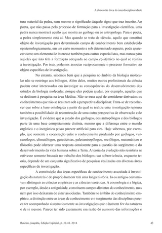43Roteiro, Joaçaba, Edição Especial, p. 39-48. 2014 43
A dimensão ética da interdisciplinaridade
tura material da pedra, nem mesmo o significado daquele signo que traz inscrito. Ao
poeta, que não passa pelo processo de formação para a investigação científica, uma
pedra nunca mostrará aquilo que mostra ao geólogo ou ao antropólogo. Para o poeta,
a pedra simplesmente está aí. Mas quando se trata de ciência, aquilo que constitui
objeto de investigação para determinado campo de conhecimento bem estabelecido
epistemologicamente, em um certo momento e sob determinado aspecto, pode apare-
cer como um elemento de interesse também para outros especialistas, mas nunca para
aqueles que não têm a formação adequada ao campo epistêmico no qual se realiza
a investigação. Por isso, podemos associar reciprocamente o processo formativo ao
objeto específico de investigação.
No entanto, sabemos bem que a pesquisa no âmbito da biologia molecu-
lar não se restringe aos biólogos. Além deles, muitos outros profissionais da ciência
podem estar interessados em investigar as consequências do desenvolvimento dos
estudos da biologia molecular, porque eles podem ajudar, por exemplo, aqueles que
se dedicam à pesquisa na área Médica. Não se trata aqui de considerar derivados os
conhecimentos que não se realizam sob a perspectiva disciplinar. Trata-se de reconhe-
cer que sobre a base ontológica a partir da qual se realiza uma investigação repousa
também a possibilidade de reconstrução de uma outra perspectiva de observação e de
investigação. É evidente que o estudo dos geólogos, dos antropólogos e dos biólogos
parte de uma base completamente distinta, mesmo que a diferença entre o mundo
orgânico e o inorgânico possa parecer artificial para eles. Hoje sabemos, por exem-
plo, que somente a cooperação entre o conhecimento produzido por geólogos, vul-
canólogos, climatólogos, geneticistas, paleoantropólogos, sociólogos, matemáticos e
filósofos pode oferecer uma resposta consistente para a questão do surgimento e do
desenvolvimento da vida humana sobre a Terra. A teoria da evolução não resistiria se
estivesse somente baseada no trabalho dos biólogos; sua sobrevivência, enquanto te-
oria, depende de um conjunto significativo de pesquisas realizadas em diversas áreas
específicas de investigação.
A constituição das áreas específicas de conhecimento associada à investi-
gação da natureza e do próprio homem tem uma longa história. Já os antigos costuma-
vam distinguir as ciências empíricas e as ciências teoréticas. A cosmologia e a lógica,
por exemplo, desde a antiguidade, constituem campos distintos do conhecimento, mas
nem por isso deixaram de estar associadas. Também no âmbito do conhecimento em-
pírico, a distinção entre as áreas de conhecimento e o surgimento das disciplinas pare-
ce ter acompanhado sistematicamente as investigações que o homem fez da natureza
e de si mesmo. Parece ter sido exatamente em razão do aumento das informações e
 