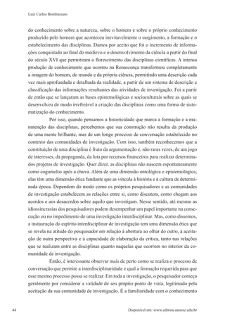 44 Disponível em: www.editora.unoesc.edu.br44
Luiz Carlos Bombassaro
do conhecimento sobre a natureza, sobre o homem e sobre o próprio conhecimento
produzido pelo homem que aconteceu inevitavelmente o surgimento, a formação e o
estabelecimento das disciplinas. Damos por aceito que foi o incremento de informa-
ções conquistado ao final do medievo e o desenvolvimento da ciência a partir do final
do século XVI que permitiram o florescimento das disciplinas científicas. A intensa
produção de conhecimento que ocorreu na Renascença transformou completamente
a imagem do homem, do mundo e da própria ciência, permitindo uma descrição cada
vez mais aprofundada e detalhada da realidade, a partir de um sistema de descrição e
classificação das informações resultantes das atividades de investigação. Foi a partir
de então que se lançaram as bases epistemológicas e socioculturais sobre as quais se
desenvolveu de modo irrefreável a criação das disciplinas como uma forma de siste-
matização do conhecimento.
Por isso, quando pensamos a historicidade que marca a formação e a ma-
nutenção das disciplinas, percebemos que sua construção não resulta da produção
de uma mente brilhante, mas de um longo processo de conversação estabelecido no
contexto das comunidades de investigação. Com isso, também reconhecemos que a
constituição de uma disciplina é fruto da argumentação e, não raras vezes, de um jogo
de interesses, da propaganda, da luta por recursos financeiros para realizar determina-
dos projetos de investigação. Quer dizer, as disciplinas não nascem espontaneamente
como cogumelos após a chuva. Além de uma dimensão ontológica e epistemológica,
elas têm uma dimensão ética fundante que as vincula à história e à cultura de determi-
nada época. Dependem do modo como os próprios pesquisadores e as comunidades
de investigação estabelecem as relações entre si, como discutem, como chegam aos
acordos e aos desacordos sobre aquilo que investigam. Nesse sentido, até mesmo as
idiossincrasias dos pesquisadores podem desempenhar um papel importante na conse-
cução ou no impedimento de uma investigação interdisciplinar. Mas, como dissemos,
a instauração do espírito interdisciplinar de investigação tem uma dimensão ética que
se revela na atitude do pesquisador em relação à abertura ao olhar do outro, à aceita-
ção de outra perspectiva e à capacidade de elaboração da crítica, tanto nas relações
que se realizam entre as disciplinas quanto naquelas que ocorrem no interior da co-
munidade de investigação.
Então, é interessante observar mais de perto como se realiza o processo de
conversação que permite a interdisciplinaridade e qual a formação requerida para que
esse mesmo processo possa se realizar. Em toda a investigação, o pesquisador começa
geralmente por considerar a validade de seu próprio ponto de vista, legitimado pela
aceitação da sua comunidade de investigação. É a familiaridade com o conhecimento
 