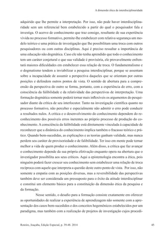 45Roteiro, Joaçaba, Edição Especial, p. 39-48. 2014 45
A dimensão ética da interdisciplinaridade
adquirido que lhe permite a interpretação. Por isso, não pode haver interdisciplina-
ridade sem um referencial bem estabelecido a partir do qual o pesquisador fala e
investiga. O acervo de conhecimento que traz consigo, resultante de sua experiência
vivida no processo formativo, permite-lhe estabelecer com relativa segurança um mo-
delo teórico e uma prática de investigação que lhe possibilitam uma troca com outros
pesquisadores ou com outras disciplinas. Aqui é preciso ressaltar a importância de
uma educação não dogmática. Caso ele não tenha aprendido que todo o conhecimento
tem um caráter conjetural e que sua validade é provisória, ele provavelmente enfren-
tará maiores dificuldades em estabelecer essa relação de troca. O fundamentalismo e
o dogmatismo tendem a inviabilizar a pesquisa interdisciplinar, porque se assentam
sobre a incapacidade de assumir a perspectiva daqueles que se orientam por outras
posições e defendem outros pontos de vista. O sentido de abertura para a compre-
ensão da perspectiva do outro se forma, portanto, com a experiência do erro, com a
consciência da falibilidade e da relatividade das perspectivas de interpretação. Uma
formação dogmática somente poderá tornar mais inflexíveis os argumentos do pesqui-
sador diante da crítica de seu interlocutor. Tanto na investigação científica quanto no
processo formativo, não perceber e especialmente não admitir o erro pode conduzir
a resultados nulos. A crítica e o desenvolvimento do conhecimento dependem do re-
conhecimento dos possíveis erros inerentes ao próprio processo de produção do co-
nhecimento. A consciência da falibilidade está diretamente vinculada à capacidade de
reconhecer que a dinâmica do conhecimento implica também o fracasso teórico e prá-
tico. Quando bem-sucedidas, as explicações e as teorias ganham validade, mas nunca
perdem seu caráter de provisoriedade e de falibilidade. Ter isso em mente pode tornar
melhor a vida de quem produz o conhecimento. Além disso, a crítica que faz avançar
o conhecimento depende da sua própria efetivação enquanto opera na abertura que o
investigador possibilita aos seus críticos. Aqui a epistemologia encontra a ética, pois
ninguém poderá fazer crescer seu conhecimento sem estabelecer uma relação de troca
recíproca com aquele que interpreta a questão deste outro ponto de vista. Por isso, não
somente a empatia com as posições diversas, mas a reversibilidade das perspectivas
também deve ser considerada um pressuposto para o êxito da atitude interdisciplinar
e constitui um elemento básico para a constituição da dimensão ética da pesquisa e
da formação.
Nesse sentido, o desafio para a formação consiste exatamente em oferecer
as oportunidades de realizar a experiência de aprendizagem não somente com a apre-
sentação dos casos bem-sucedidos e dos conceitos hegemônicos estabelecidos por um
paradigma, mas também com a realização de projetos de investigação cujos procedi-
 