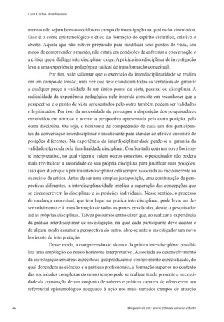 46 Disponível em: www.editora.unoesc.edu.br46
Luiz Carlos Bombassaro
mentos não sejam bem-sucedidos no campo de investigação ao qual estão vinculados.
Esse é o cerne epistemológico e ético da formação do espírito científico, criativo e
aberto. Aquele que não estiver preparado para modificar seus pontos de vista, seu
modo de compreender o mundo, não estará em condições de enfrentar a conversação e
a crítica que o diálogo interdisciplinar exige. A prática interdisciplinar de investigação
leva a uma experiência pedagógica radical de transformação conceitual.
Por fim, vale salientar que o exercício da interdisciplinaridade se realiza
em um campo de tensão, uma vez que nele claudicam todas as tentativas de garantir
a qualquer preço a validade de um único ponto de vista, pessoal ou disciplinar. A
radicalidade da experiência pedagógica nele inserida consiste em reconhecer que a
perspectiva e o ponto de vista apresentados pelo outro também podem ser validados
e legitimados. Por isso da necessidade de pressupor a disposição dos pesquisadores
envolvidos em abrir-se e aceitar a perspectiva apresentada pela outra posição, pela
outra disciplina. Ou seja, o horizonte de compreensão de cada um dos participan-
tes da conversação interdisciplinar é insuficiente para atender ao efetivo encontro de
posições diferentes. Na experiência da interdisciplinaridade perde-se a garantia da
validade oferecida pela familiaridade disciplinar. Confrontado com um novo horizon-
te interpretativo, no qual vigem e valem outros conceitos, o pesquisador não poderá
mais reivindicar a autoridade de sua própria disciplina para justificar suas posições.
Isso quer dizer que a prática interdisciplinar está sempre associada ao risco inerente ao
exercício da crítica. Antes de ser uma simples justaposição, uma combinação de pers-
pectivas diferentes, a interdisciplinaridade implica a superação das concepções que
se circunscrevem às disciplinas e às posições individuais. Nesse sentido, o processo
de mudança conceitual, que tem lugar na prática interdisciplinar, pode levar ao de-
senvolvimento e à transformação de todas as partes envolvidas, desde o pesquisador
até as próprias disciplinas. Talvez possamos então dizer que, ao realizar a experiência
da prática interdisciplinar de investigação, na qual cada participante deve aceitar e
de algum modo assumir a perspectiva do outro, abre-se ante o investigador um novo
horizonte de interpretação.
Desse modo, a compreensão do alcance da prática interdisciplinar possibi-
lita uma ampliação do nosso horizonte interpretativo. Associada ao desenvolvimento
da investigação em áreas específicas que produzem o conhecimento especializado, do
qual dependem as ciências e a práticas profissionais, a formação superior no contexto
das sociedades complexas do nosso tempo pode se realizar tendo presente a necessi-
dade da construção de um conjunto de saberes e práticas capazes de oferecerem um
referencial epistemológico adequado à ação nos mais variados campos de atuação
 