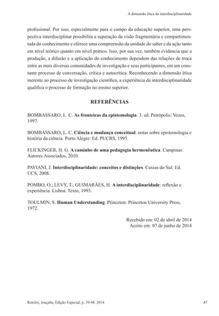 47Roteiro, Joaçaba, Edição Especial, p. 39-48. 2014 47
A dimensão ética da interdisciplinaridade
profissional. Por isso, especialmente para o campo da educação superior, uma pers-
pectiva interdisciplinar possibilita a superação da visão fragmentária e compartimen-
tada do conhecimento e oferece uma compreensão da unidade do saber e da ação tanto
em nível teórico quanto em nível prático. Isso, por sua vez, também evidencia que a
produção, a difusão e a aplicação do conhecimento dependem das relações de troca
entre as mais diversas comunidades de investigação e seus participantes, em um cons-
tante processo de conversação, crítica e autocrítica. Reconhecendo a dimensão ética
inerente ao processo de investigação científica, a experiência da interdisciplinaridade
qualifica o processo de formação no ensino superior.
REFERÊNCIAS
BOMBASSARO, L. C. As fronteiras da epistemologia. 3. ed. Petrópolis: Vozes,
1997.
BOMBASSARO, L. C. Ciência e mudança conceitual: notas sobre epistemologia e
história da ciência. Porto Alegre: Ed. PUCRS, 1995.
FLICKINGER, H. G. A caminho de uma pedagogia hermenêutica. Campinas:
Autores Associados, 2010.
PAVIANI, J. Interdisciplinaridade: conceitos e distinções. Caxias do Sul: Ed.
UCS, 2008.
POMBO, O.; LEVY, T.; GUIMARÃES, H. A interdisciplinaridade: reflexão e
experiência. Lisboa: Texto, 1993.
TOULMIN, S. Human Understanding. Princeton: Princeton University Press,
1972.
Recebido em: 02 de abril de 2014
Aceito em: 07 de junho de 2014
 