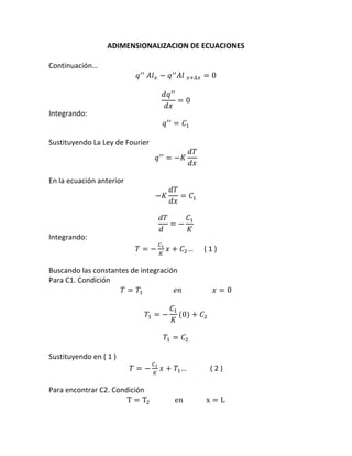 ADIMENSIONALIZACION	
  DE	
  ECUACIONES	
  	
  
	
  
Continuación…	
  
	
  

𝑞 !!   𝐴𝑙! − 𝑞 !! 𝐴𝑙  !!∆! = 0	
  
𝑑𝑞 !!
= 0	
  
𝑑𝑥

Integrando:	
  

𝑞 !! = 𝐶! 	
  

	
  
Sustituyendo	
  La	
  Ley	
  de	
  Fourier	
  

𝑞 !! = −𝐾
	
  
En	
  la	
  ecuación	
  anterior	
  
−𝐾
	
  

𝑑𝑇
	
  
𝑑𝑥

𝑑𝑇
= 𝐶! 	
  
𝑑𝑥

𝑑𝑇
𝐶!
= − 	
  
𝑑
𝐾

Integrando:	
  
𝑇=−

!!
!

𝑥 + 𝐶! …	
  	
  	
  	
  	
  	
  (	
  1	
  )	
  

	
  
Buscando	
  las	
  constantes	
  de	
  integración	
  
Para	
  C1.	
  Condición	
  	
  
𝑇 = 𝑇!                                   𝑒𝑛                                  𝑥 = 0	
  
	
  
𝐶!
𝑇! = − (0) + 𝐶! 	
  
𝐾
	
  
𝑇! = 𝐶! 	
  
	
  
Sustituyendo	
  en	
  (	
  1	
  )	
  
!!
𝑇 = − ! 𝑥 + 𝑇! …	
  	
  	
  	
  	
  	
  	
  	
  	
  	
  	
  	
  	
  (	
  2	
  )	
  
	
  
Para	
  encontrar	
  C2.	
  Condición	
  	
  
T = T!                             en                          x = L	
  

 