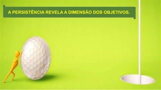 A PERSISTÊNCIA REVELA A DIMENSÃO DOS OBJETIVOS.
 
