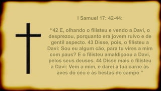 I Samuel 17: 42-44:
“42 E, olhando o filisteu e vendo a Davi, o
desprezou, porquanto era jovem ruivo e de
gentil aspecto. 43 Disse, pois, o filisteu a
Davi: Sou eu algum cão, para tu vires a mim
com paus? E o filisteu amaldiçoou a Davi,
pelos seus deuses. 44 Disse mais o filisteu
a Davi: Vem a mim, e darei a tua carne às
aves do céu e às bestas do campo.”
 