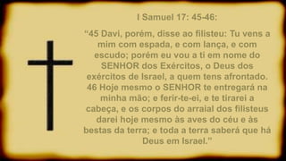 I Samuel 17: 45-46:
“45 Davi, porém, disse ao filisteu: Tu vens a
mim com espada, e com lança, e com
escudo; porém eu vou a ti em nome do
SENHOR dos Exércitos, o Deus dos
exércitos de Israel, a quem tens afrontado.
46 Hoje mesmo o SENHOR te entregará na
minha mão; e ferir-te-ei, e te tirarei a
cabeça, e os corpos do arraial dos filisteus
darei hoje mesmo às aves do céu e às
bestas da terra; e toda a terra saberá que há
Deus em Israel.”
 