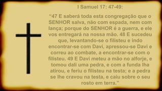 I Samuel 17: 47-49:
“47 E saberá toda esta congregação que o
SENHOR salva, não com espada, nem com
lança; porque do SENHOR é a guerra, e ele
vos entregará na nossa mão. 48 E sucedeu
que, levantando-se o filisteu e indo
encontrar-se com Davi, apressou-se Davi e
correu ao combate, a encontrar-se com o
filisteu. 49 E Davi meteu a mão no alforje, e
tomou dali uma pedra, e com a funda lha
atirou, e feriu o filisteu na testa; e a pedra
se lhe cravou na testa, e caiu sobre o seu
rosto em terra.”
 