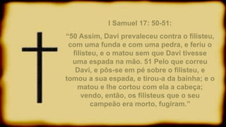 I Samuel 17: 50-51:
“50 Assim, Davi prevaleceu contra o filisteu,
com uma funda e com uma pedra, e feriu o
filisteu, e o matou sem que Davi tivesse
uma espada na mão. 51 Pelo que correu
Davi, e pôs-se em pé sobre o filisteu, e
tomou a sua espada, e tirou-a da bainha; e o
matou e lhe cortou com ela a cabeça;
vendo, então, os filisteus que o seu
campeão era morto, fugiram.”
 