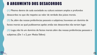 FILOSOFIA 10º ANO
O ARGUMENTO DOS DESACORDOS
(1) Mesmo dentro de cada sociedade ou cultura existem amplos e profundos
desacordos no que diz respeito ao valor de verdade dos juízos morais.
(2) Se, além das nossas preferências pessoais e subjetivas, houvesse um domínio de
factos morais ao qual pudéssemos apelar, então tais desacordos não teriam lugar.
(3) Logo, não há um domínio de factos morais além das nossas preferências pessoais e
subjetivas. (De 1 e 2, por ModusTollens)
 