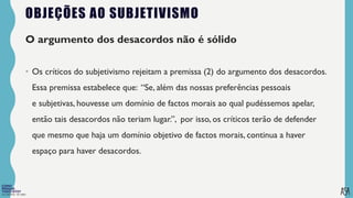 FILOSOFIA 10º ANO
OBJEÇÕES AO SUBJETIVISMO
O argumento dos desacordos não é sólido
• Os críticos do subjetivismo rejeitam a premissa (2) do argumento dos desacordos.
Essa premissa estabelece que: “Se, além das nossas preferências pessoais
e subjetivas, houvesse um domínio de factos morais ao qual pudéssemos apelar,
então tais desacordos não teriam lugar.”, por isso, os críticos terão de defender
que mesmo que haja um domínio objetivo de factos morais, continua a haver
espaço para haver desacordos.
 
