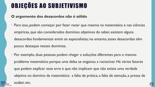 FILOSOFIA 10º ANO
OBJEÇÕES AO SUBJETIVISMO
O argumento dos desacordos não é sólido
• Para isso, podem começar por fazer notar que mesmo na matemática e nas ciências
empíricas, que são considerados domínios objetivos do saber, existem alguns
desacordos fundamentais entre os especialistas; no entanto, esses desacordos têm
pouco destaque nesses domínios.
• Por exemplo, duas pessoas podem chegar a soluções diferentes para o mesmo
problema matemático porque uma delas se enganou a raciocinar. Há vários fatores
que podem explicar esse erro e que não implicam que não existe uma verdade
objetiva no domínio da matemática: a falta de prática, a falta de atenção, a pressa de
acabar, etc.
 