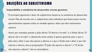 FILOSOFIA 10º ANO
OBJEÇÕES AO SUBJETIVISMO
Impossibilita a existência de desacordos morais genuínos
• O principal argumento a favor do subjetivismo baseia-se na existência de desacordos
morais. Mas, de acordo com o subjetivismo, dois indivíduos que fazem juízos morais
aparentemente opostos estão na verdade apenas a dizer que têm sentimentos
opostos.
• Assim, por exemplo, quando o João afirma “O aborto é errado” e o Simão afirma “O
aborto não é errado”, o desacordo entre ambos é apenas aparente, pois o que o
João está a dizer é que não aprova o aborto e o que o Simão está a dizer é que não
reprova o aborto, mas as proposições “O João não aprova o aborto” e “O Simão
não reprova o aborto” não se contradizem.
 