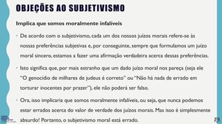 FILOSOFIA 10º ANO
OBJEÇÕES AO SUBJETIVISMO
Implica que somos moralmente infalíveis
• De acordo com o subjetivismo, cada um dos nossos juízos morais refere-se às
nossas preferências subjetivas e, por conseguinte, sempre que formulamos um juízo
moral sincero, estamos a fazer uma afirmação verdadeira acerca dessas preferências.
• Isto significa que, por mais estranho que um dado juízo moral nos pareça (seja ele
“O genocídio de milhares de judeus é correto” ou “Não há nada de errado em
torturar inocentes por prazer”), ele não poderá ser falso.
• Ora, isso implicaria que somos moralmente infalíveis, ou seja, que nunca podemos
estar errados acerca do valor de verdade dos juízos morais. Mas isso é simplesmente
absurdo! Portanto, o subjetivismo moral está errado.
 