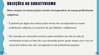 FILOSOFIA 10º ANO
OBJEÇÕES AO SUBJETIVISMO
Nem sempre os nossos juízos morais correspondem às nossas preferências
subjetivas
• É possível que alguns dos nossos juízos morais não correspondam às nossas
preferências subjetivas, ao contrário do que defende o subjetivismo.
• Por exemplo, um namorado ciumento pode considerar que não há nada de
moralmente errado no facto de a sua namorada querer passar tempo com o seu ex-
namorado, embora isso não corresponda às suas preferências pessoais.
 