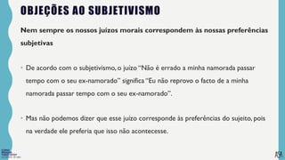 FILOSOFIA 10º ANO
OBJEÇÕES AO SUBJETIVISMO
Nem sempre os nossos juízos morais correspondem às nossas preferências
subjetivas
• De acordo com o subjetivismo, o juízo “Não é errado a minha namorada passar
tempo com o seu ex-namorado” significa “Eu não reprovo o facto de a minha
namorada passar tempo com o seu ex-namorado”.
• Mas não podemos dizer que esse juízo corresponde às preferências do sujeito, pois
na verdade ele preferia que isso não acontecesse.
 