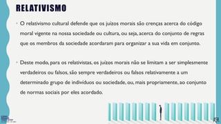FILOSOFIA 10º ANO
RELATIVISMO
• O relativismo cultural defende que os juízos morais são crenças acerca do código
moral vigente na nossa sociedade ou cultura, ou seja, acerca do conjunto de regras
que os membros da sociedade acordaram para organizar a sua vida em conjunto.
• Deste modo, para os relativistas, os juízos morais não se limitam a ser simplesmente
verdadeiros ou falsos, são sempre verdadeiros ou falsos relativamente a um
determinado grupo de indivíduos ou sociedade, ou, mais propriamente, ao conjunto
de normas sociais por eles acordado.
 