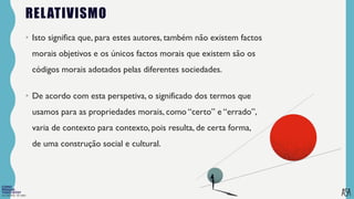 FILOSOFIA 10º ANO
RELATIVISMO
• Isto significa que, para estes autores, também não existem factos
morais objetivos e os únicos factos morais que existem são os
códigos morais adotados pelas diferentes sociedades.
• De acordo com esta perspetiva, o significado dos termos que
usamos para as propriedades morais, como “certo” e “errado”,
varia de contexto para contexto, pois resulta, de certa forma,
de uma construção social e cultural.
 