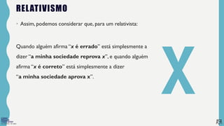 FILOSOFIA 10º ANO
RELATIVISMO
• Assim, podemos considerar que, para um relativista:
Quando alguém afirma “x é errado” está simplesmente a
dizer “a minha sociedade reprova x”, e quando alguém
afirma “x é correto” está simplesmente a dizer
“a minha sociedade aprova x”.
 