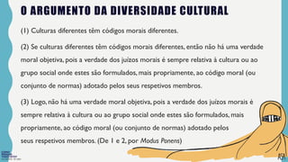FILOSOFIA 10º ANO
O ARGUMENTO DA DIVERSIDADE CULTURAL
(1) Culturas diferentes têm códigos morais diferentes.
(2) Se culturas diferentes têm códigos morais diferentes, então não há uma verdade
moral objetiva, pois a verdade dos juízos morais é sempre relativa à cultura ou ao
grupo social onde estes são formulados, mais propriamente, ao código moral (ou
conjunto de normas) adotado pelos seus respetivos membros.
(3) Logo, não há uma verdade moral objetiva, pois a verdade dos juízos morais é
sempre relativa à cultura ou ao grupo social onde estes são formulados, mais
propriamente, ao código moral (ou conjunto de normas) adotado pelos
seus respetivos membros. (De 1 e 2, por Modus Ponens)
 