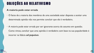 FILOSOFIA 10º ANO
OBJEÇÕES AO RELATIVISMO
A maioria pode estar errada
• O facto de a maioria dos membros de uma sociedade estar disposta a aceitar uma
determinada opinião não nos permite concluir que ela é verdadeira.
• A maioria pode estar errada por ser ignorante acerca do assunto em questão.
Como vimos, concluir que uma opinião é verdadeira com base na sua popularidade é
incorrer na falácia ad populum.
 